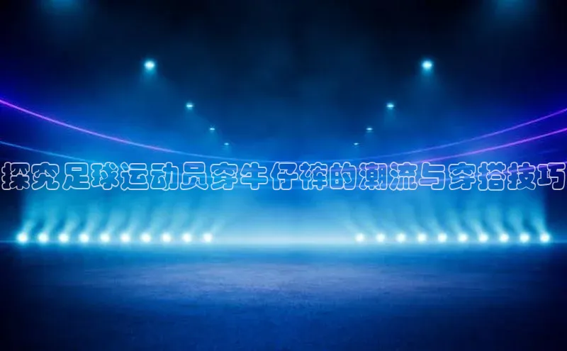 ng品牌的力量28壹网壹创探究足球运动员穿牛仔裤的潮流与穿搭技巧