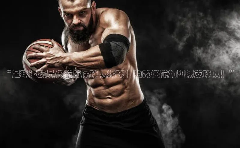 南宫ng28官网入口最新版本小米“足球运动员任航所属球队揭晓！独家任航加盟哪支球队！”