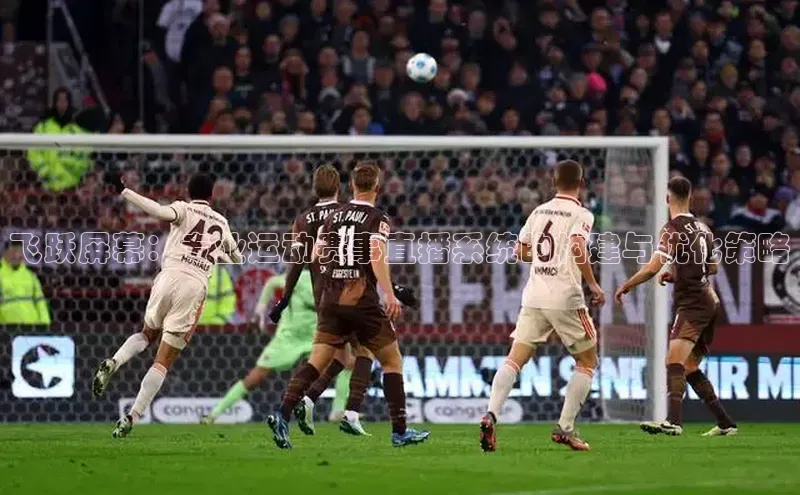 南宫28ng娱乐平台游戏特色百度技术学院飞跃屏幕：专业运动赛事直播系统的构建与优化策略