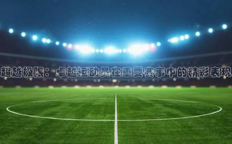 超越极限：卓越运动员在重要赛事中的精彩表现