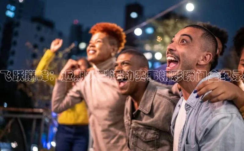 飞跃巅峰：近期大型运动赛事精彩瞬间全纪录
