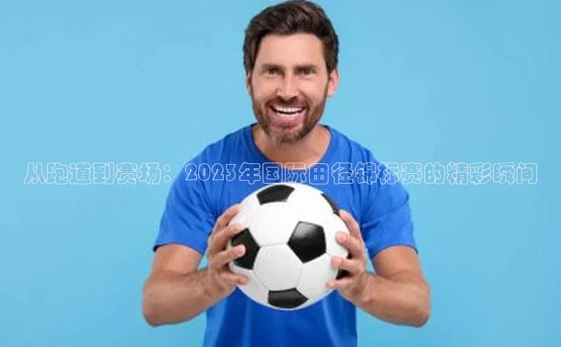 从跑道到赛场：2023年国际田径锦标赛的精彩瞬间